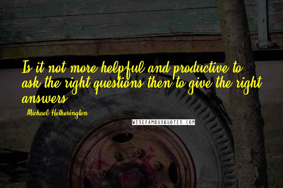 Michael Hetherington Quotes: Is it not more helpful and productive to ask the right questions then to give the right answers?