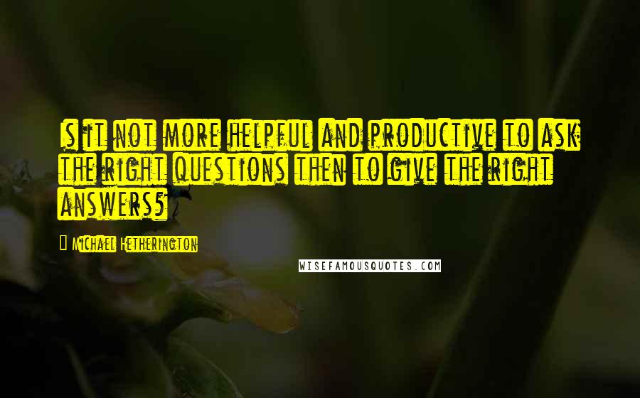 Michael Hetherington Quotes: Is it not more helpful and productive to ask the right questions then to give the right answers?