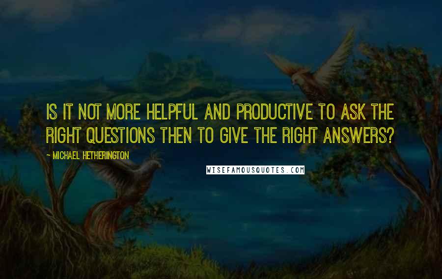 Michael Hetherington Quotes: Is it not more helpful and productive to ask the right questions then to give the right answers?