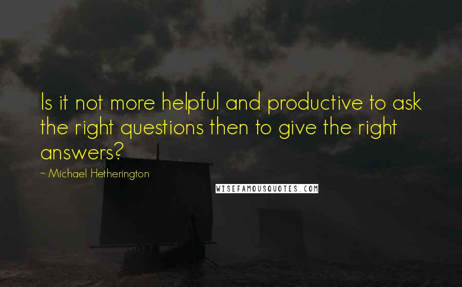 Michael Hetherington Quotes: Is it not more helpful and productive to ask the right questions then to give the right answers?