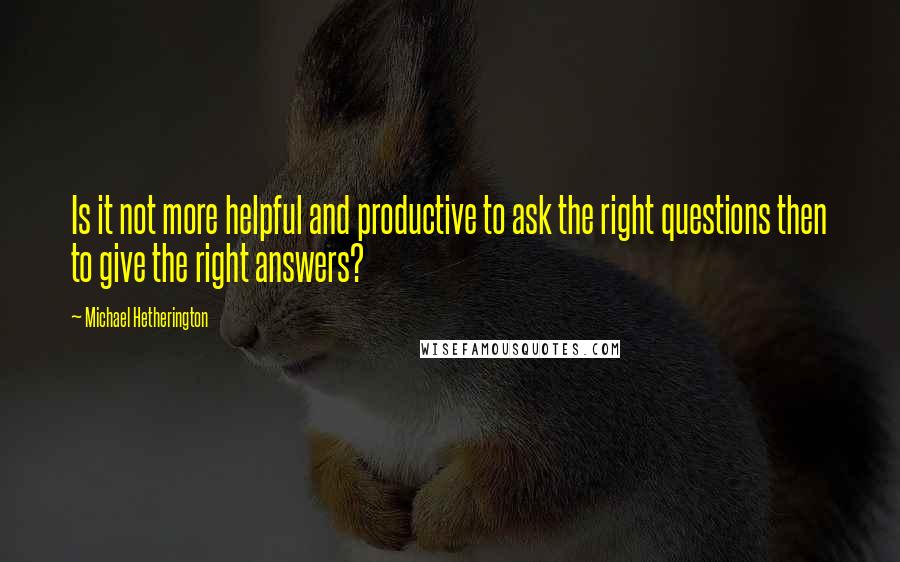 Michael Hetherington Quotes: Is it not more helpful and productive to ask the right questions then to give the right answers?