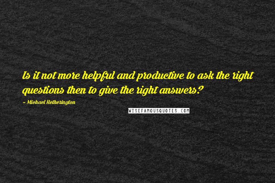 Michael Hetherington Quotes: Is it not more helpful and productive to ask the right questions then to give the right answers?
