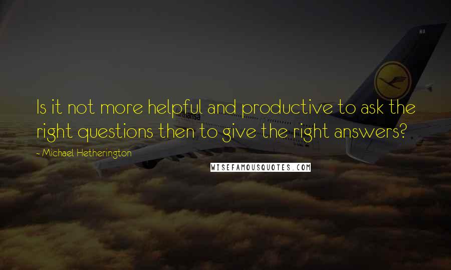 Michael Hetherington Quotes: Is it not more helpful and productive to ask the right questions then to give the right answers?