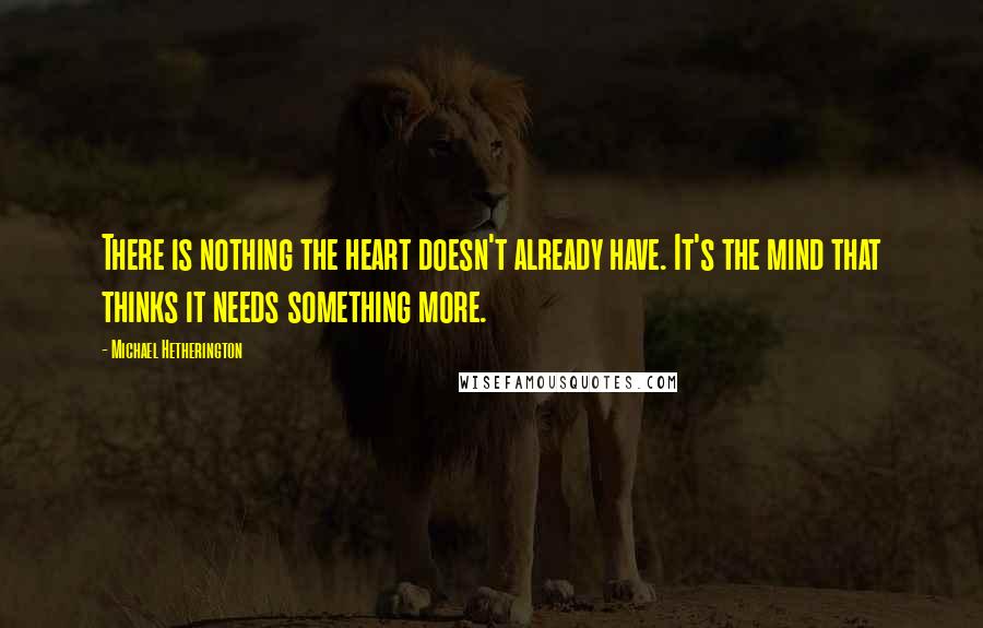 Michael Hetherington Quotes: There is nothing the heart doesn't already have. It's the mind that thinks it needs something more.