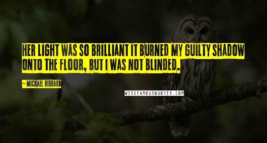 Michael Hibbard Quotes: Her light was so brilliant it burned my guilty shadow onto the floor, but I was not blinded.