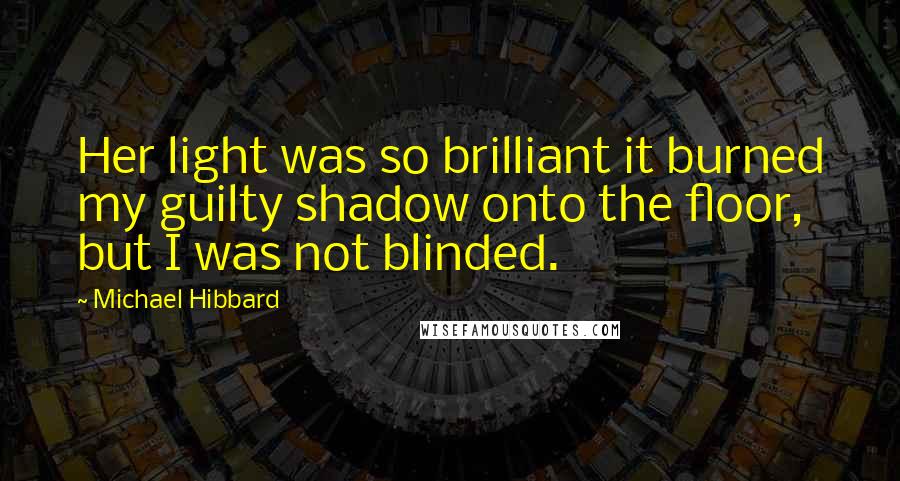 Michael Hibbard Quotes: Her light was so brilliant it burned my guilty shadow onto the floor, but I was not blinded.