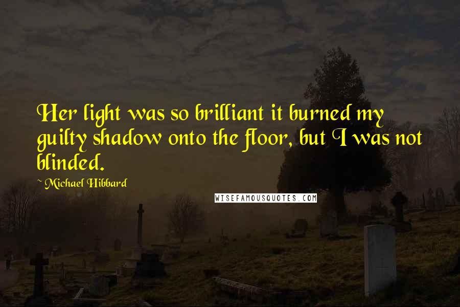 Michael Hibbard Quotes: Her light was so brilliant it burned my guilty shadow onto the floor, but I was not blinded.