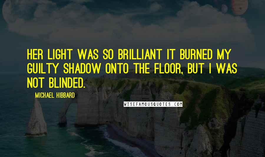 Michael Hibbard Quotes: Her light was so brilliant it burned my guilty shadow onto the floor, but I was not blinded.