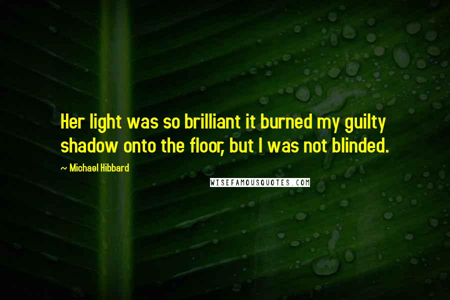 Michael Hibbard Quotes: Her light was so brilliant it burned my guilty shadow onto the floor, but I was not blinded.