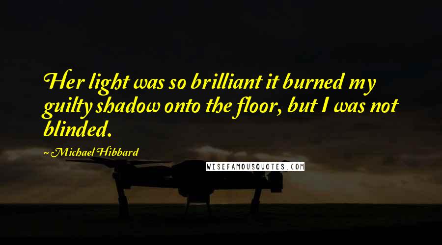 Michael Hibbard Quotes: Her light was so brilliant it burned my guilty shadow onto the floor, but I was not blinded.