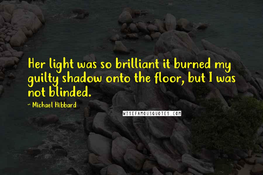 Michael Hibbard Quotes: Her light was so brilliant it burned my guilty shadow onto the floor, but I was not blinded.