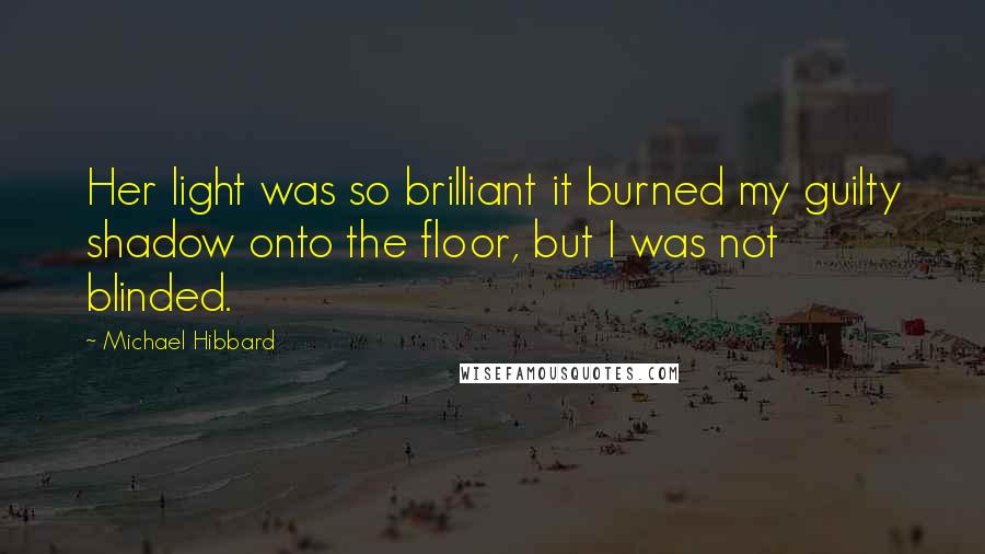 Michael Hibbard Quotes: Her light was so brilliant it burned my guilty shadow onto the floor, but I was not blinded.