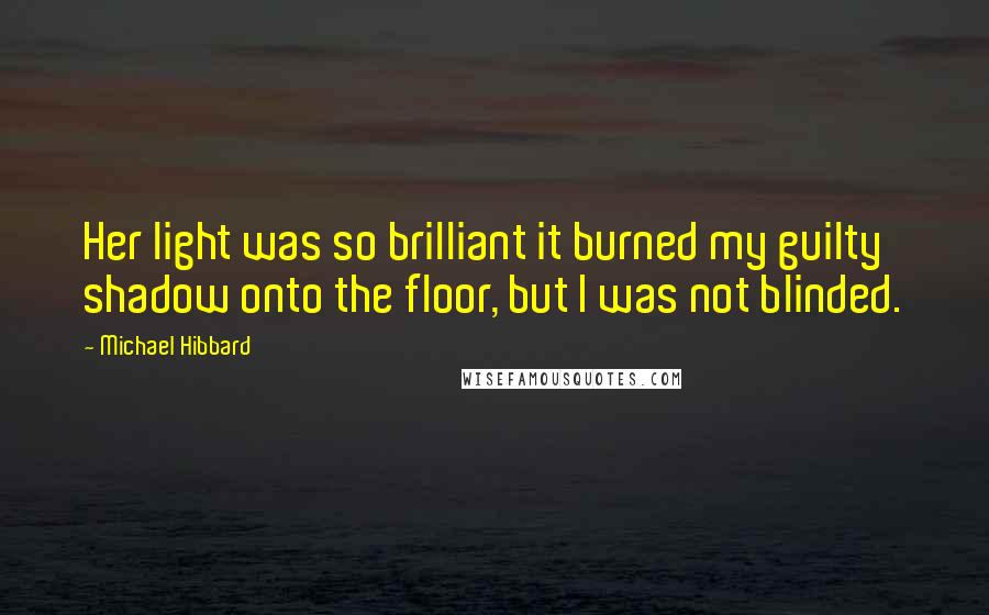 Michael Hibbard Quotes: Her light was so brilliant it burned my guilty shadow onto the floor, but I was not blinded.