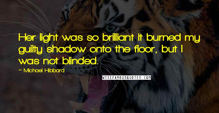 Michael Hibbard Quotes: Her light was so brilliant it burned my guilty shadow onto the floor, but I was not blinded.