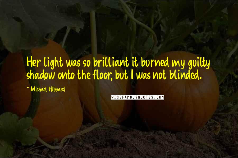 Michael Hibbard Quotes: Her light was so brilliant it burned my guilty shadow onto the floor, but I was not blinded.