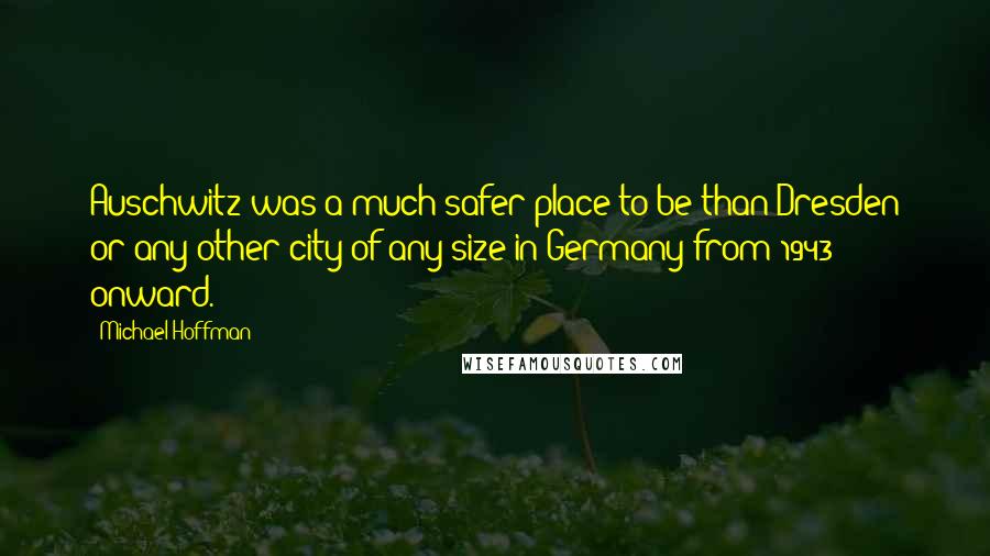 Michael Hoffman Quotes: Auschwitz was a much safer place to be than Dresden or any other city of any size in Germany from 1943 onward.
