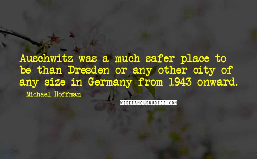 Michael Hoffman Quotes: Auschwitz was a much safer place to be than Dresden or any other city of any size in Germany from 1943 onward.