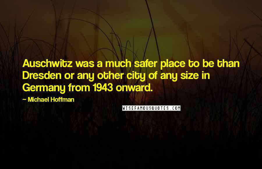 Michael Hoffman Quotes: Auschwitz was a much safer place to be than Dresden or any other city of any size in Germany from 1943 onward.