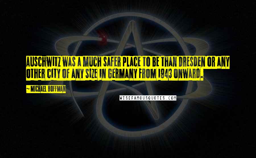 Michael Hoffman Quotes: Auschwitz was a much safer place to be than Dresden or any other city of any size in Germany from 1943 onward.