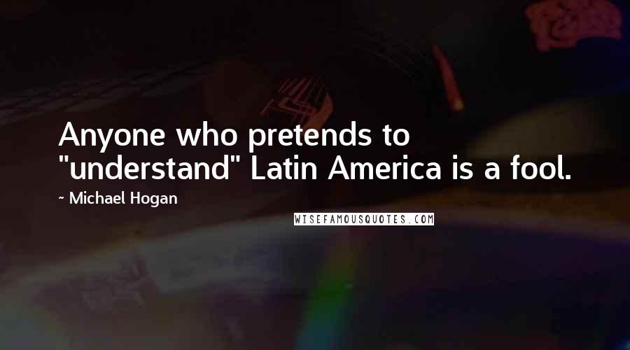 Michael Hogan Quotes: Anyone who pretends to "understand" Latin America is a fool.