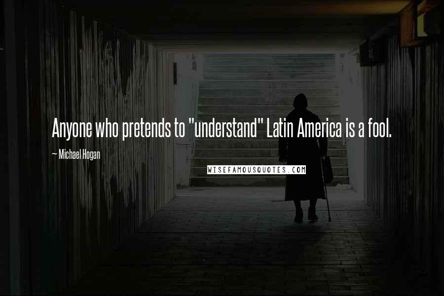 Michael Hogan Quotes: Anyone who pretends to "understand" Latin America is a fool.