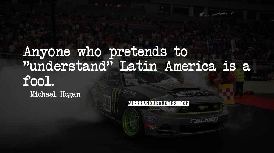 Michael Hogan Quotes: Anyone who pretends to "understand" Latin America is a fool.