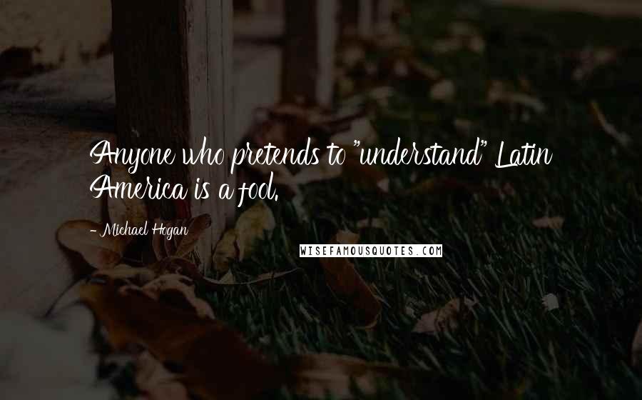 Michael Hogan Quotes: Anyone who pretends to "understand" Latin America is a fool.