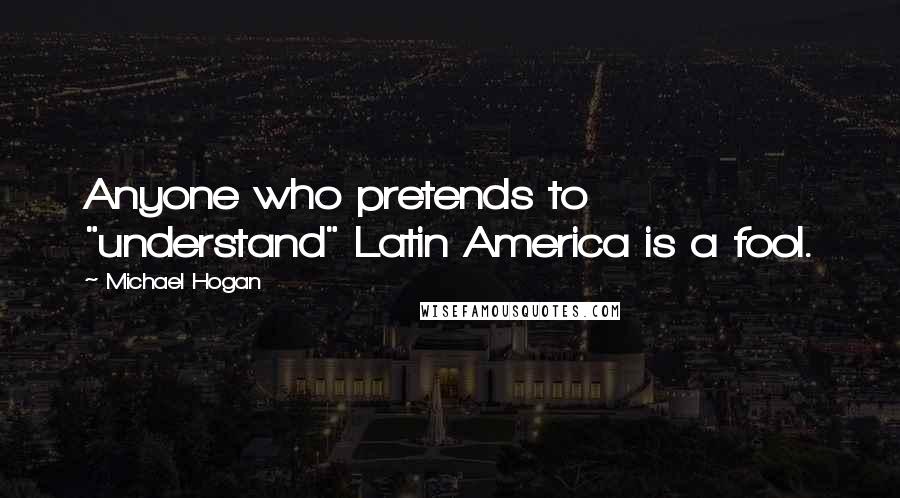 Michael Hogan Quotes: Anyone who pretends to "understand" Latin America is a fool.