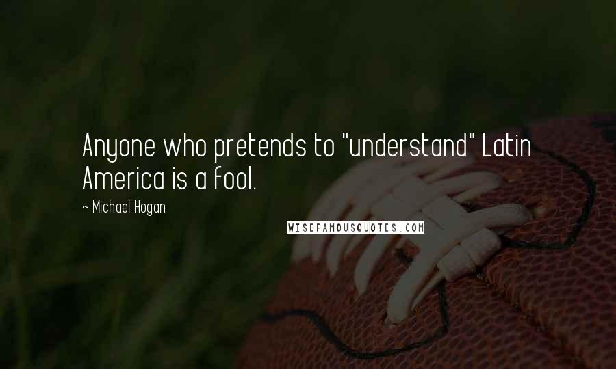 Michael Hogan Quotes: Anyone who pretends to "understand" Latin America is a fool.