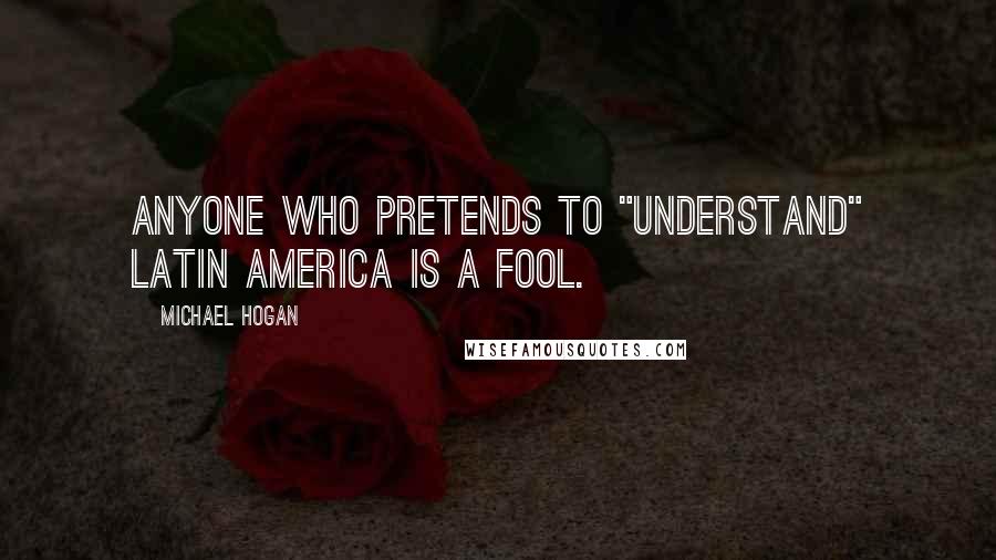 Michael Hogan Quotes: Anyone who pretends to "understand" Latin America is a fool.