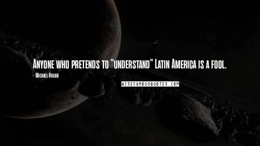 Michael Hogan Quotes: Anyone who pretends to "understand" Latin America is a fool.