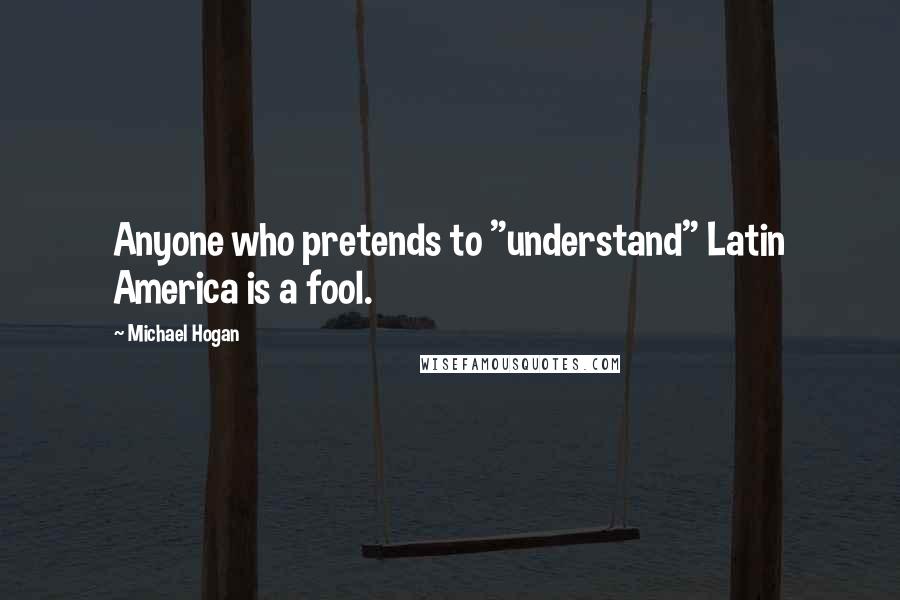 Michael Hogan Quotes: Anyone who pretends to "understand" Latin America is a fool.