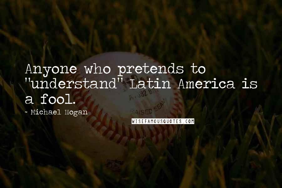 Michael Hogan Quotes: Anyone who pretends to "understand" Latin America is a fool.
