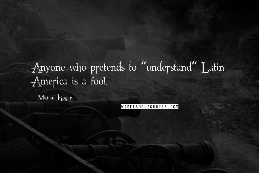 Michael Hogan Quotes: Anyone who pretends to "understand" Latin America is a fool.
