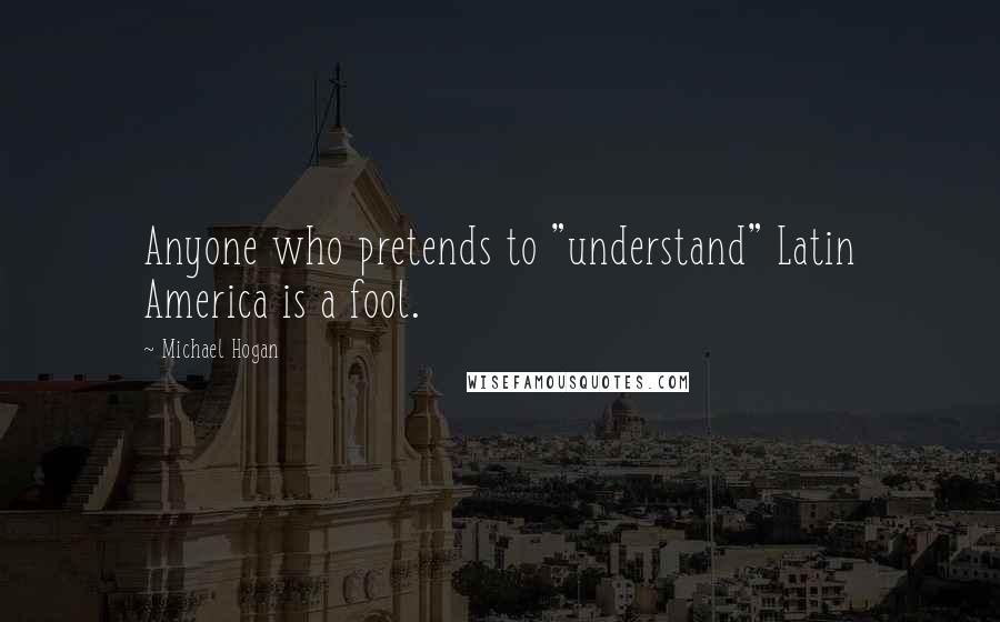 Michael Hogan Quotes: Anyone who pretends to "understand" Latin America is a fool.
