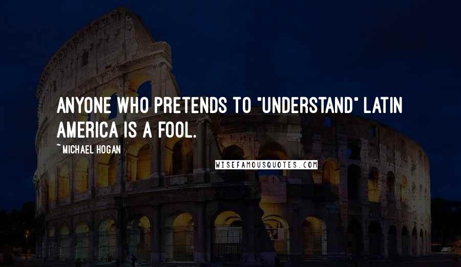 Michael Hogan Quotes: Anyone who pretends to "understand" Latin America is a fool.