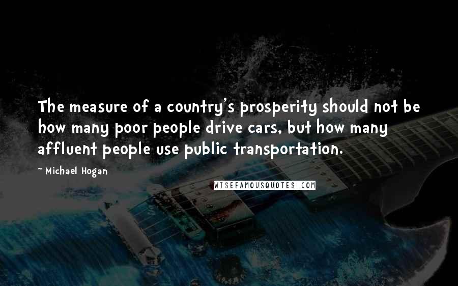 Michael Hogan Quotes: The measure of a country's prosperity should not be how many poor people drive cars, but how many affluent people use public transportation.