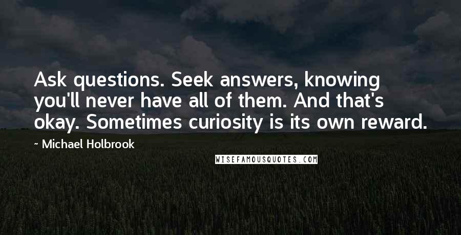 Michael Holbrook Quotes: Ask questions. Seek answers, knowing you'll never have all of them. And that's okay. Sometimes curiosity is its own reward.