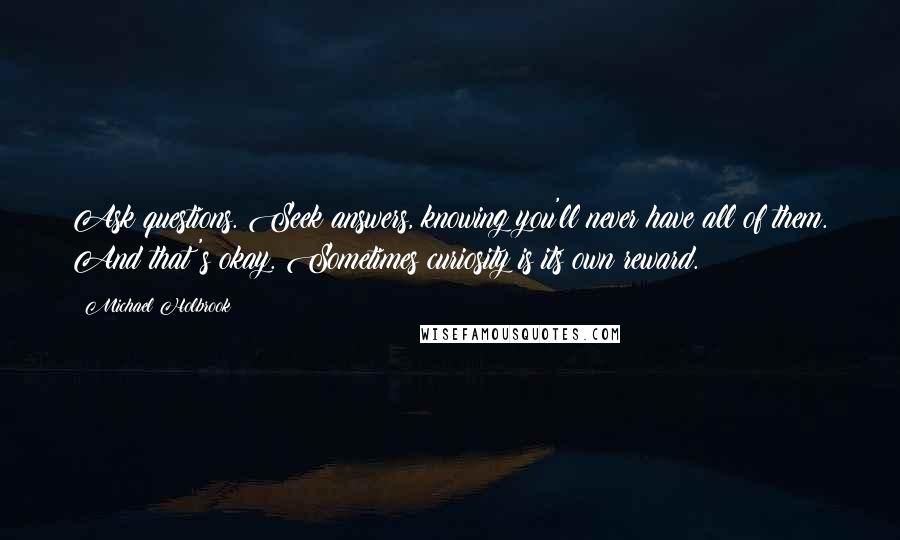 Michael Holbrook Quotes: Ask questions. Seek answers, knowing you'll never have all of them. And that's okay. Sometimes curiosity is its own reward.