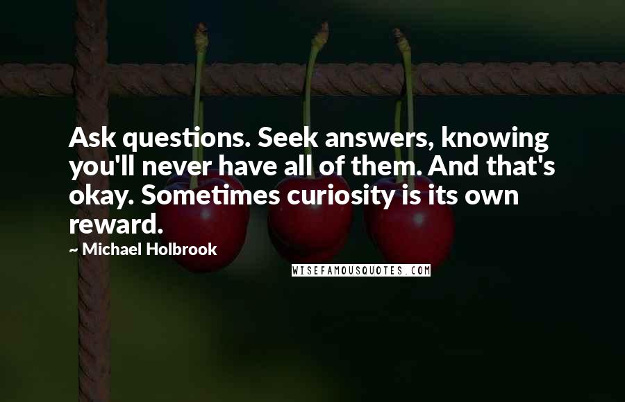 Michael Holbrook Quotes: Ask questions. Seek answers, knowing you'll never have all of them. And that's okay. Sometimes curiosity is its own reward.