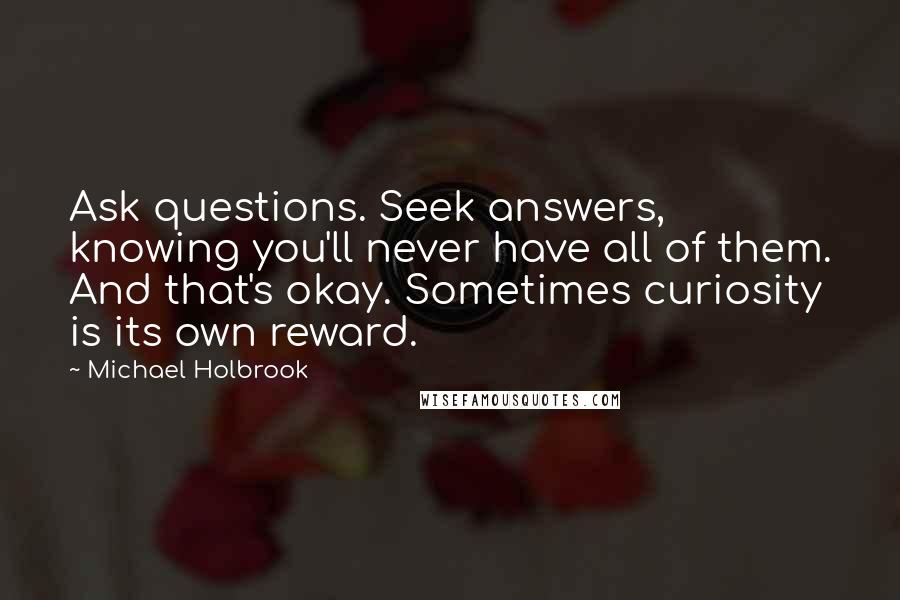 Michael Holbrook Quotes: Ask questions. Seek answers, knowing you'll never have all of them. And that's okay. Sometimes curiosity is its own reward.