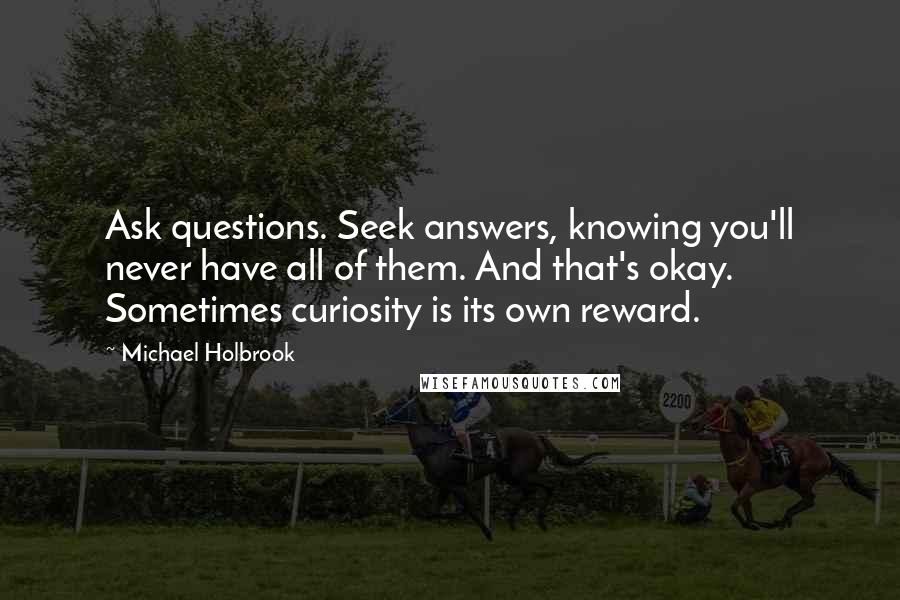 Michael Holbrook Quotes: Ask questions. Seek answers, knowing you'll never have all of them. And that's okay. Sometimes curiosity is its own reward.