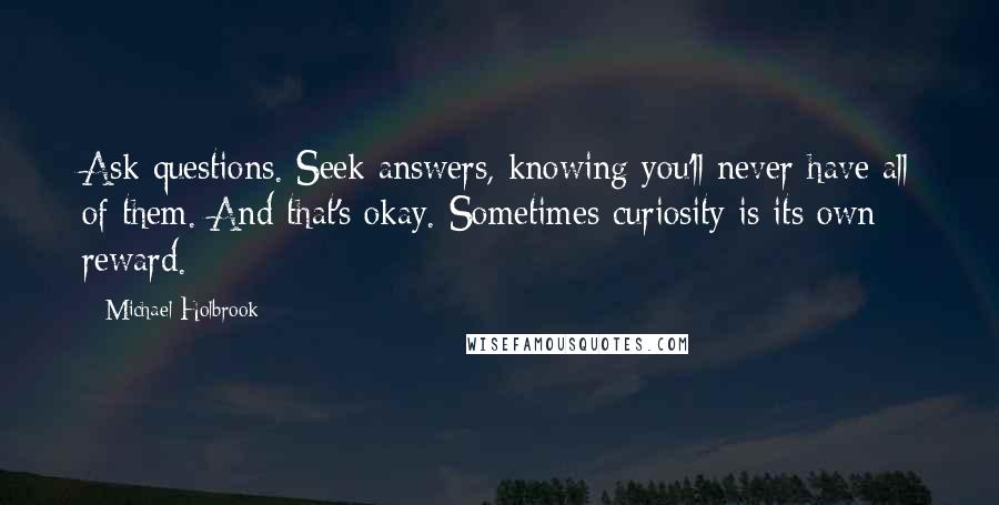 Michael Holbrook Quotes: Ask questions. Seek answers, knowing you'll never have all of them. And that's okay. Sometimes curiosity is its own reward.