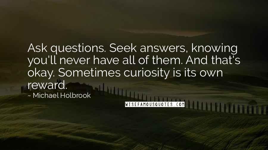 Michael Holbrook Quotes: Ask questions. Seek answers, knowing you'll never have all of them. And that's okay. Sometimes curiosity is its own reward.