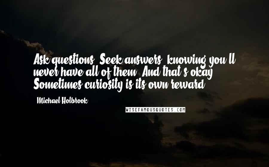 Michael Holbrook Quotes: Ask questions. Seek answers, knowing you'll never have all of them. And that's okay. Sometimes curiosity is its own reward.