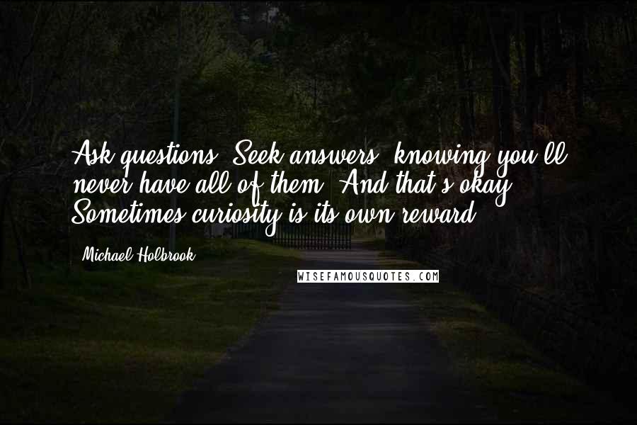 Michael Holbrook Quotes: Ask questions. Seek answers, knowing you'll never have all of them. And that's okay. Sometimes curiosity is its own reward.