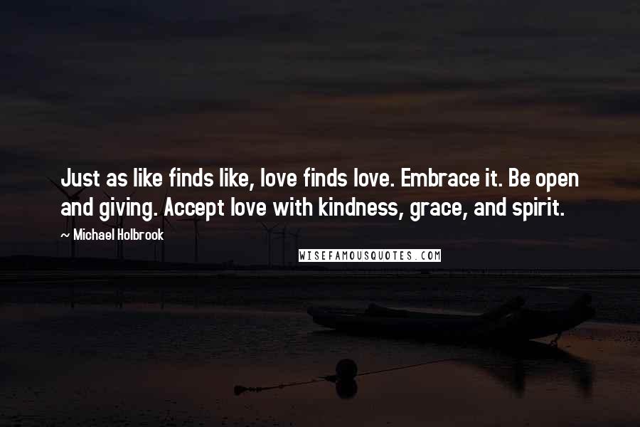 Michael Holbrook Quotes: Just as like finds like, love finds love. Embrace it. Be open and giving. Accept love with kindness, grace, and spirit.