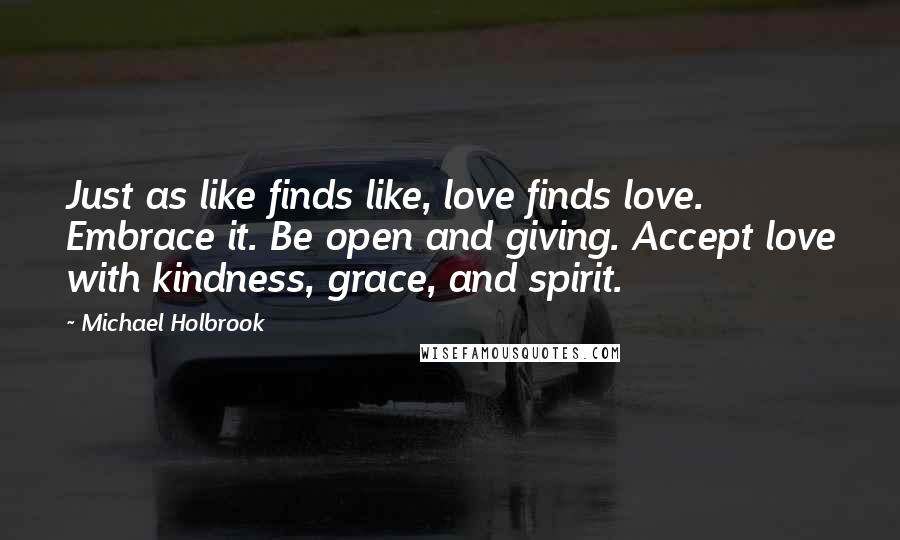Michael Holbrook Quotes: Just as like finds like, love finds love. Embrace it. Be open and giving. Accept love with kindness, grace, and spirit.