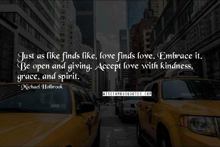 Michael Holbrook Quotes: Just as like finds like, love finds love. Embrace it. Be open and giving. Accept love with kindness, grace, and spirit.