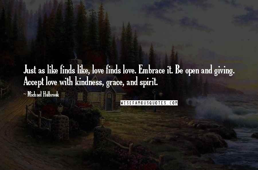 Michael Holbrook Quotes: Just as like finds like, love finds love. Embrace it. Be open and giving. Accept love with kindness, grace, and spirit.